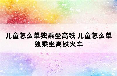 儿童怎么单独乘坐高铁 儿童怎么单独乘坐高铁火车